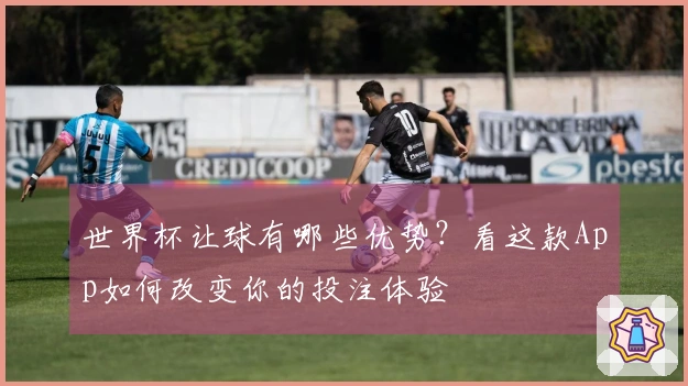 世界杯让球有哪些优势？看这款App如何改变你的投注体验